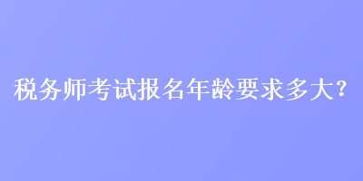 税务师考试报名年龄要求多大？