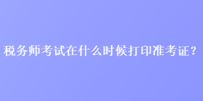 税务师考试在什么时候打印准考证？