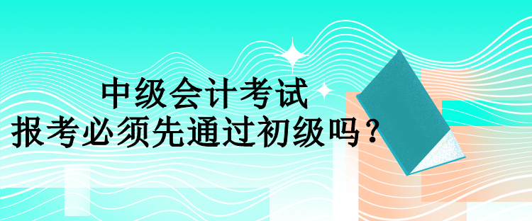 中级会计报考必须先通过初级吗？