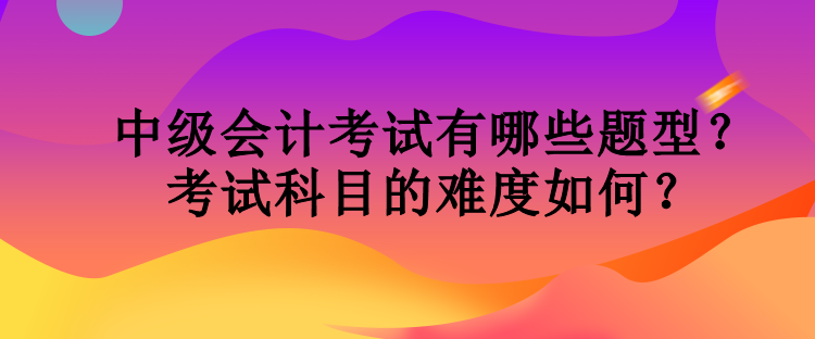 中级会计考试有哪些题型？考试科目的难度如何？