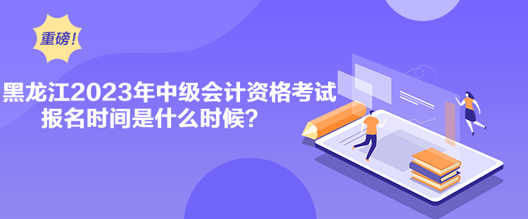 黑龙江2023年中级会计资格考试报名时间是什么时候？