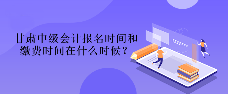 甘肃中级会计报名时间和缴费时间在什么时候？