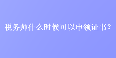 税务师什么时候可以申领证书？