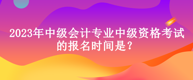 2023年中级会计专业中级资格考试的报名时间是？