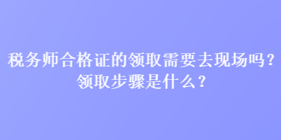 税务师合格证的领取需要去现场吗？领取步骤是什么？