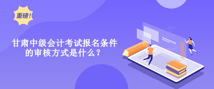 甘肃中级会计考试报名条件的审核方式是什么？