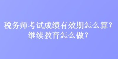 税务师考试成绩有效期怎么算？继续教育怎么做？