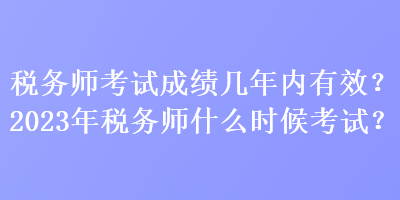 税务师考试成绩几年内有效？2023年税务师什么时候考试？