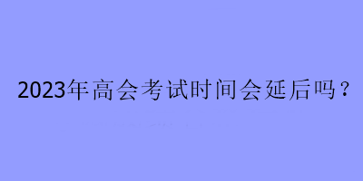 2023年高会考试时间会延后吗？