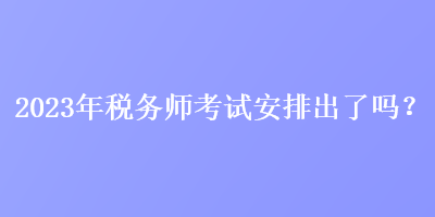 2023年税务师考试安排出了吗？