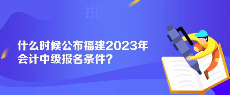 什么时候公布福建2023年会计中级报名条件？