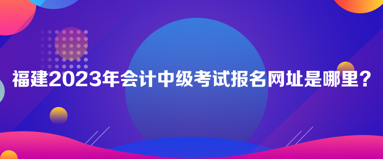 福建2023年会计中级考试报名网址是哪里？