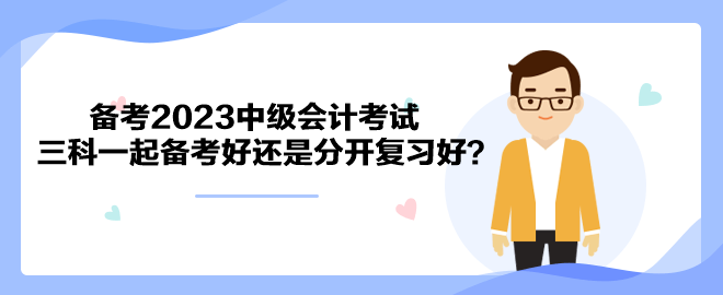 备考2023中级会计考试 三科一起备考好还是分开复习好？