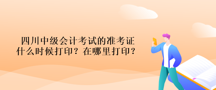 四川中级会计考试的准考证什么时候打印？在哪里打印？