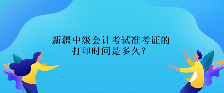 新疆中级会计考试准考证的打印时间是多久？