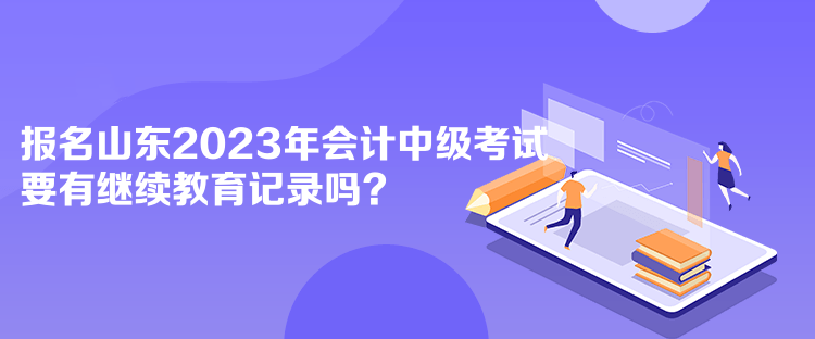 报名山东2023年会计中级考试要有继续教育记录吗？