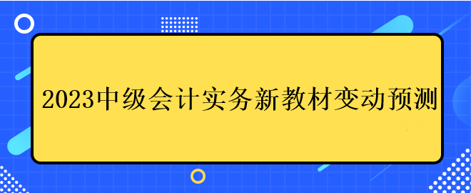 2023中级会计实务新教材变动预测