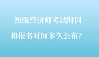 初级经济师考试时间和报名时间多久公布？