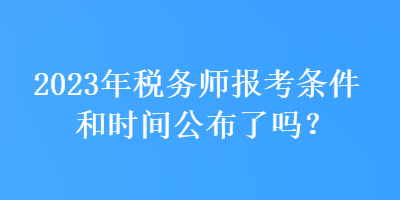 2023年税务师报考条件和时间公布了吗？