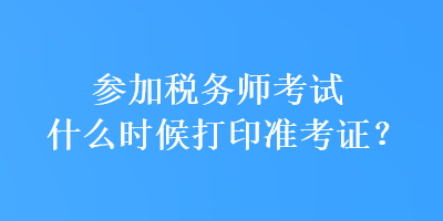 参加税务师考试什么时候打印准考证？