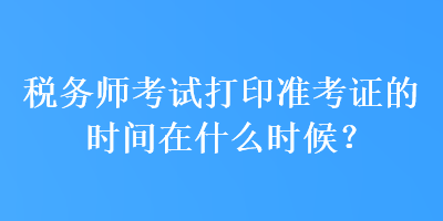 税务师考试打印准考证的时间在什么时候？