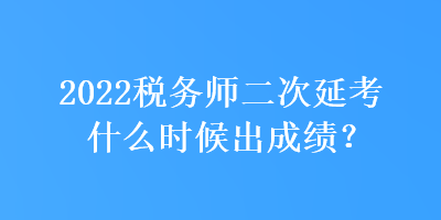 2022税务师二次延考什么时候出成绩？