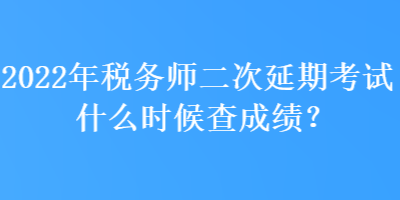 2022年税务师二次延期考试什么时候查成绩？