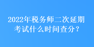 2022年税务师二次延期考试什么时间查分？