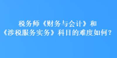 税务师《财务与会计》和《涉税服务实务》科目的难度如何？