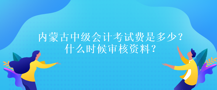 内蒙古中级会计考试费是多少？什么时候审核资料？