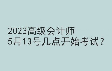 2023高级会计师5月13号几点开始考试？