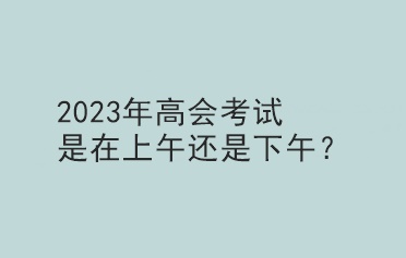 2023年高会考试是在上午还是下午？