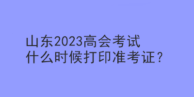 山东2023高会考试什么时候打印准考证？