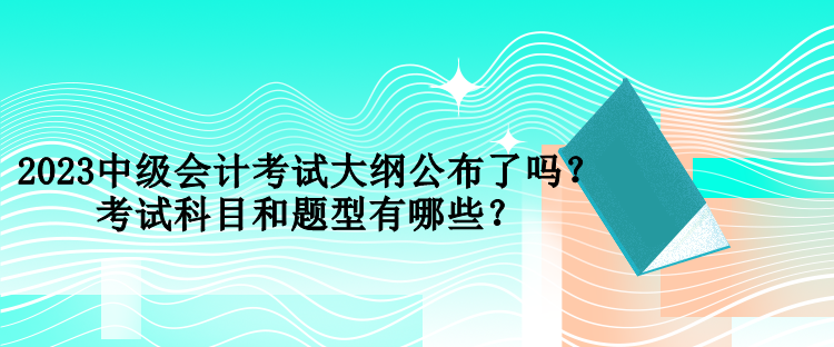 2023中级会计考试大纲公布了吗？考试科目和题型有哪些？