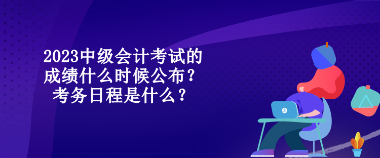 2023中级会计考试的成绩什么时候公布？考务日程是什么？