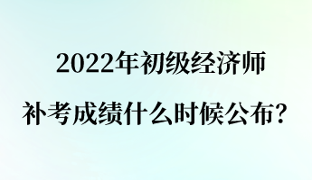 2022年初级经济师补考成绩什么时候公布？