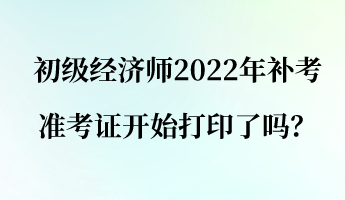 初级经济师2022年补考准考证开始打印了吗？