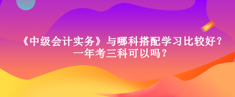 《中级会计实务》与哪科搭配学习比较好？一年考三科可以吗？