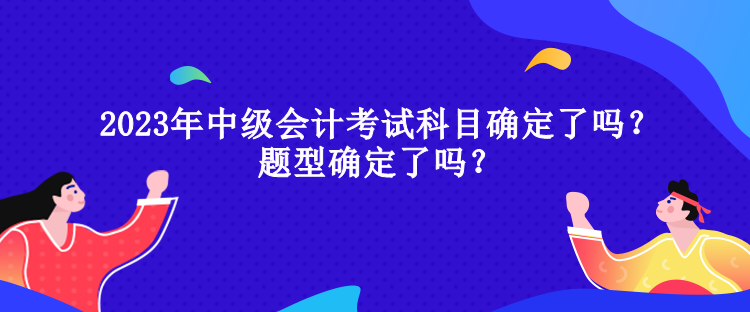 2023年中级会计考试科目确定了吗？题型确定了吗？