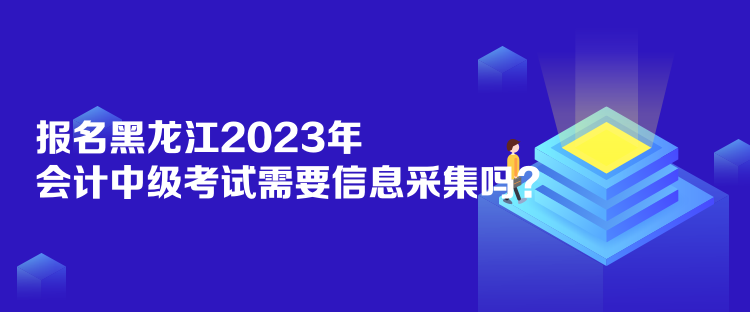 报名黑龙江2023年会计中级考试需要信息采集吗？