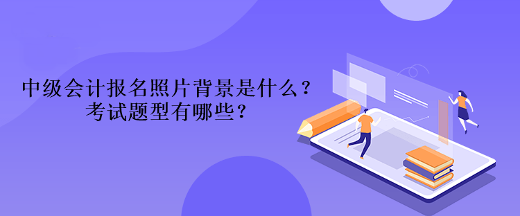 2023年中级会计报名照片背景是什么？考试题型有哪些？