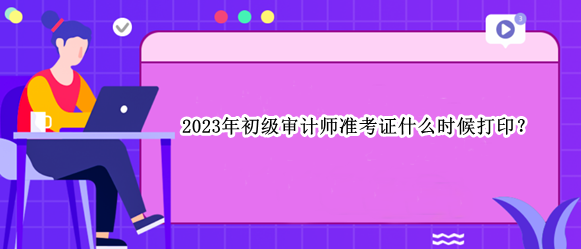 2023年初级审计师准考证什么时候打印？