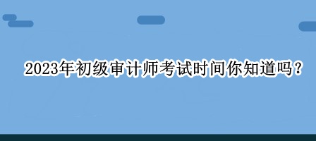 2023年初级审计师考试时间你知道吗？