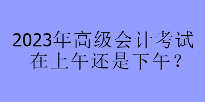 2023年高级会计考试在上午还是下午？