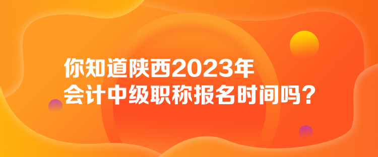 你知道陕西2023年会计中级职称报名时间吗？