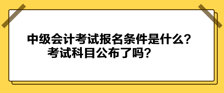 中级会计考试报名条件是什么？考试科目公布了吗？