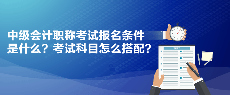 中级会计职称考试报名条件是什么？考试科目怎么搭配？