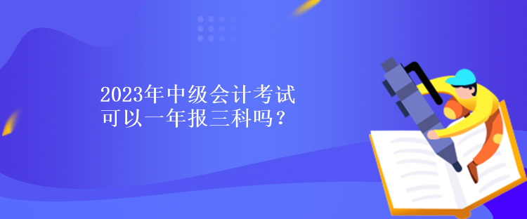 2023年中级会计考试可以一年报三科吗？