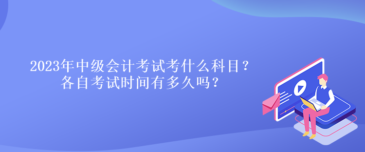 2023年中级会计考试考什么科目？各自考试时间有多久吗？