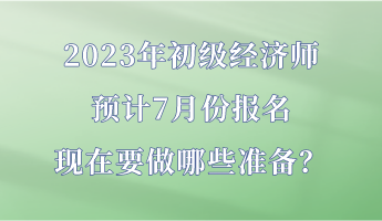 2023年初级经济师预计7月份报名 现在要做哪些准备？